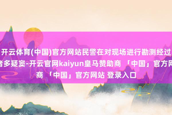 开云体育(中国)官方网站民警在对现场进行勘测经过中感到存在诸多疑窦-开云官网kaiyun皇马赞助商 「中国」官方网站 登录入口