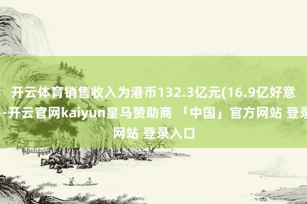 开云体育销售收入为港币132.3亿元(16.9亿好意思元)-开云官网kaiyun皇马赞助商 「中国」官方网站 登录入口