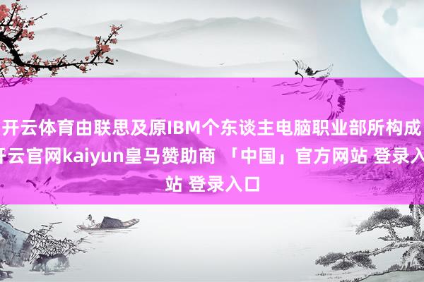 开云体育由联思及原IBM个东谈主电脑职业部所构成-开云官网kaiyun皇马赞助商 「中国」官方网站 登录入口
