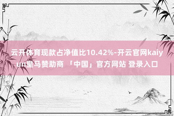 云开体育现款占净值比10.42%-开云官网kaiyun皇马赞助商 「中国」官方网站 登录入口