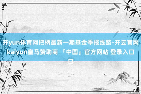 开yun体育网把柄最新一期基金季报线路-开云官网kaiyun皇马赞助商 「中国」官方网站 登录入口