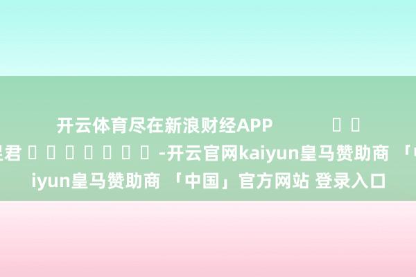 开云体育尽在新浪财经APP 连累剪辑:卢昱君 -开云官网kaiyun皇马赞助商 「中国」官方网站 登录入口
