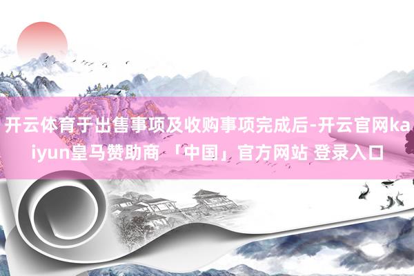 开云体育于出售事项及收购事项完成后-开云官网kaiyun皇马赞助商 「中国」官方网站 登录入口