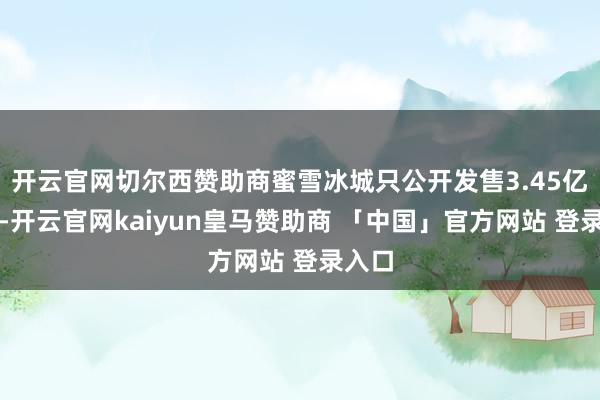 开云官网切尔西赞助商蜜雪冰城只公开发售3.45亿港元-开云官网kaiyun皇马赞助商 「中国」官方网站 登录入口