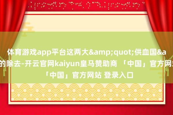 体育游戏app平台这两大&quot;供血国&quot;的除去-开云官网kaiyun皇马赞助商 「中国」官方网站 登录入口