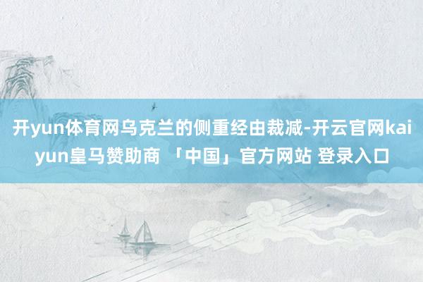 开yun体育网乌克兰的侧重经由裁减-开云官网kaiyun皇马赞助商 「中国」官方网站 登录入口