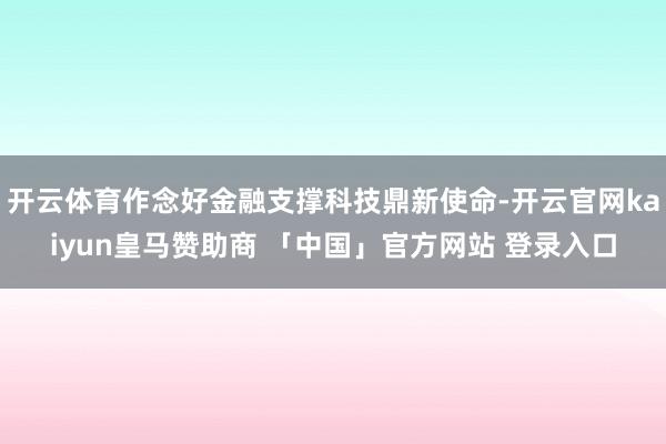 开云体育作念好金融支撑科技鼎新使命-开云官网kaiyun皇马赞助商 「中国」官方网站 登录入口