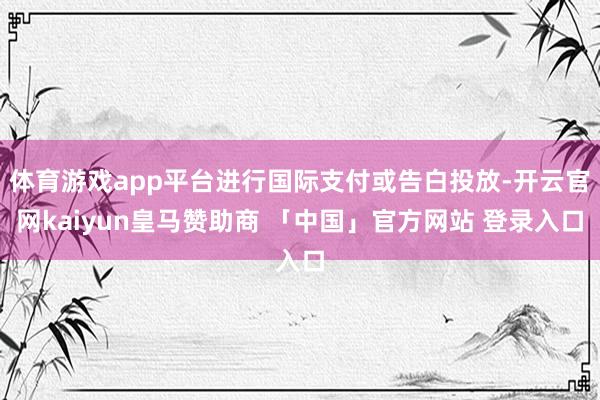 体育游戏app平台进行国际支付或告白投放-开云官网kaiyun皇马赞助商 「中国」官方网站 登录入口