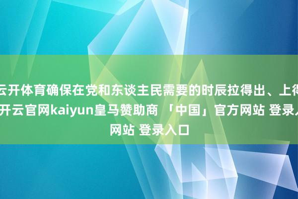 云开体育确保在党和东谈主民需要的时辰拉得出、上得去-开云官网kaiyun皇马赞助商 「中国」官方网站 登录入口