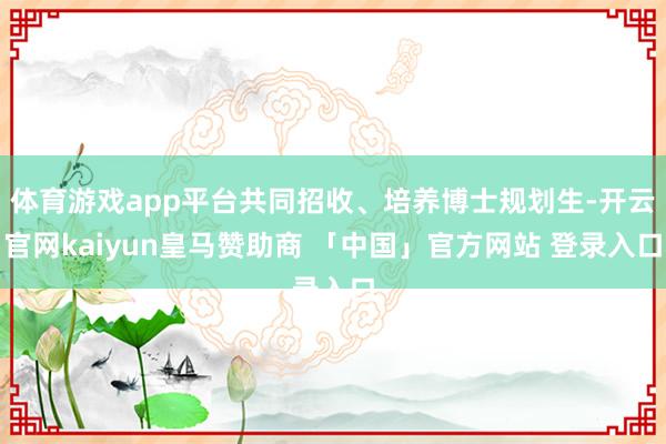 体育游戏app平台共同招收、培养博士规划生-开云官网kaiyun皇马赞助商 「中国」官方网站 登录入口