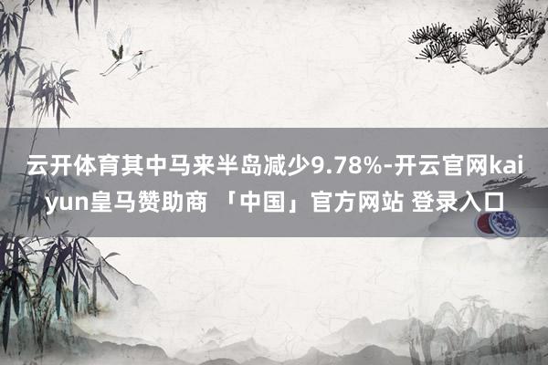 云开体育其中马来半岛减少9.78%-开云官网kaiyun皇马赞助商 「中国」官方网站 登录入口