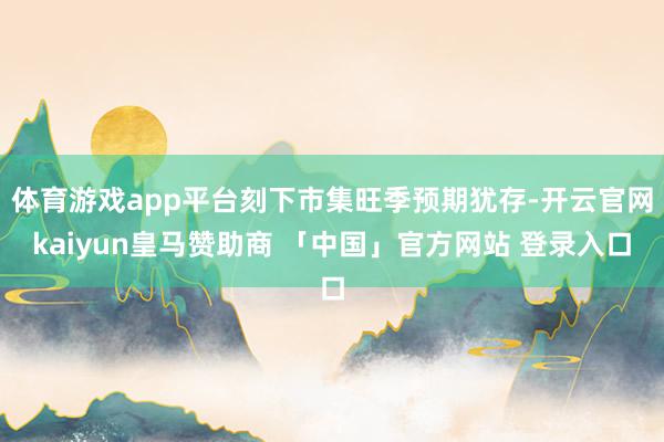 体育游戏app平台刻下市集旺季预期犹存-开云官网kaiyun皇马赞助商 「中国」官方网站 登录入口