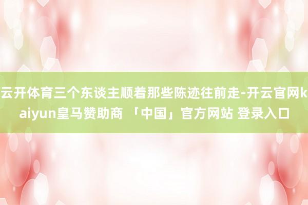 云开体育三个东谈主顺着那些陈迹往前走-开云官网kaiyun皇马赞助商 「中国」官方网站 登录入口
