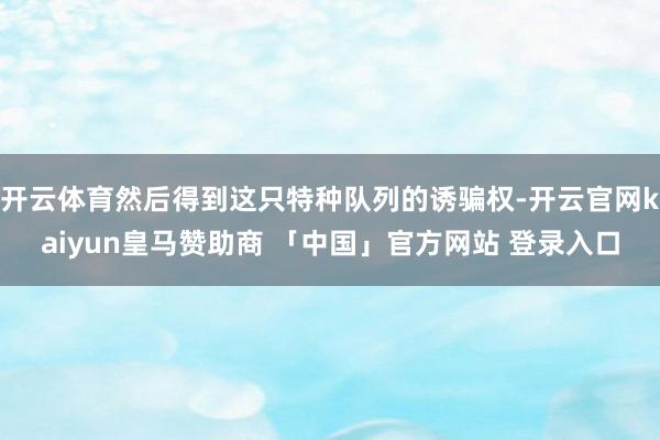 开云体育然后得到这只特种队列的诱骗权-开云官网kaiyun皇马赞助商 「中国」官方网站 登录入口